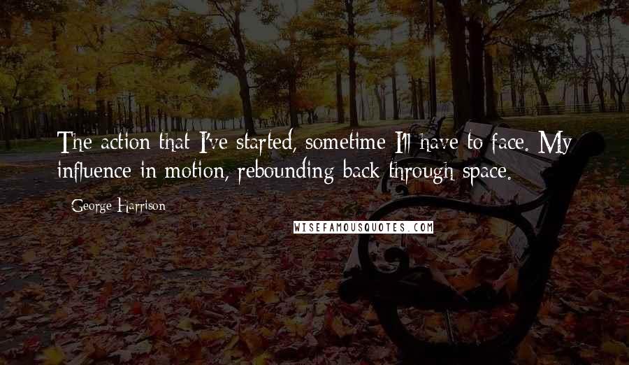 George Harrison Quotes: The action that I've started, sometime I'll have to face. My influence in motion, rebounding back through space.