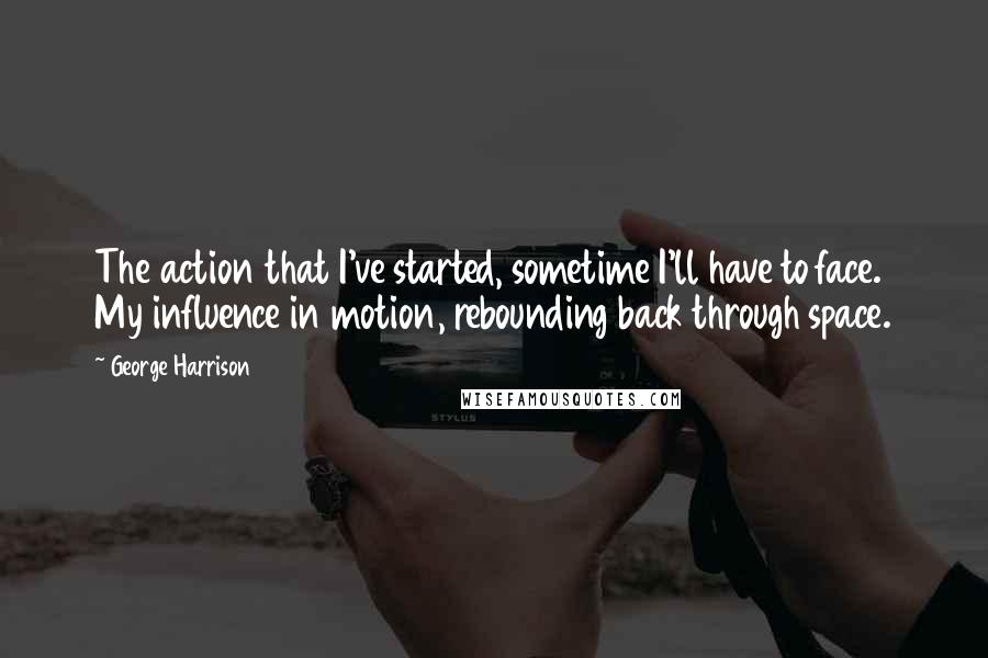 George Harrison Quotes: The action that I've started, sometime I'll have to face. My influence in motion, rebounding back through space.