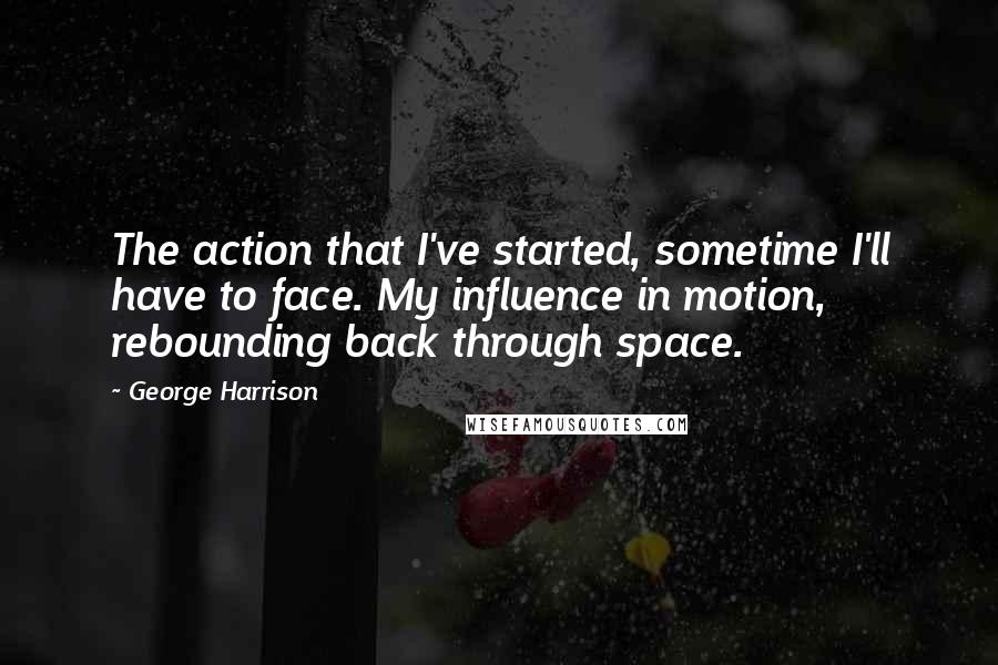 George Harrison Quotes: The action that I've started, sometime I'll have to face. My influence in motion, rebounding back through space.