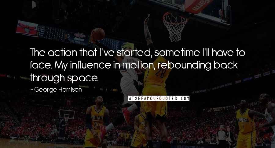 George Harrison Quotes: The action that I've started, sometime I'll have to face. My influence in motion, rebounding back through space.