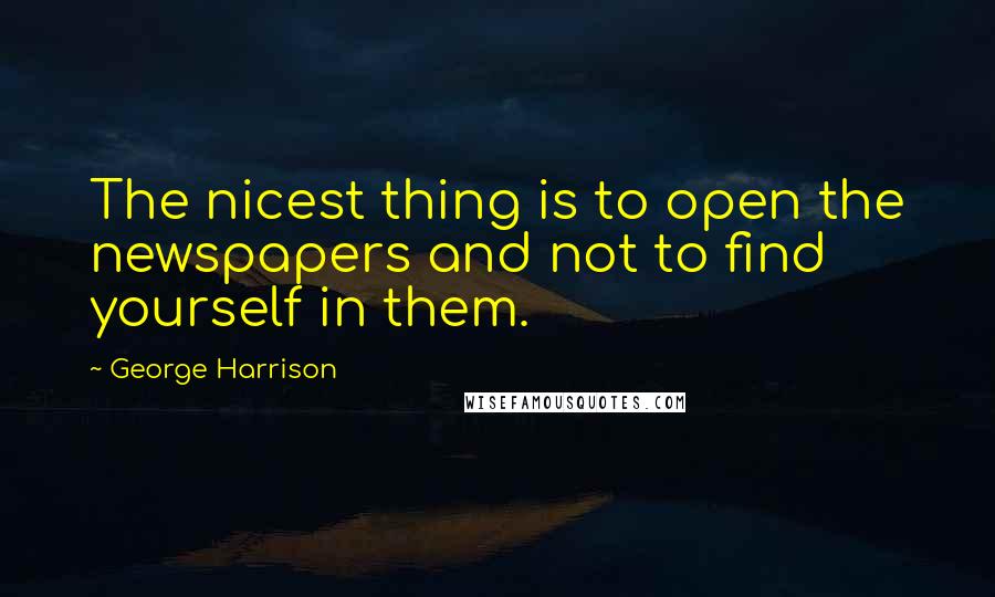George Harrison Quotes: The nicest thing is to open the newspapers and not to find yourself in them.