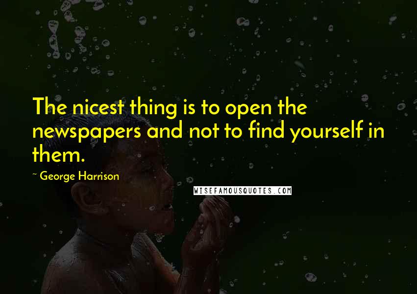 George Harrison Quotes: The nicest thing is to open the newspapers and not to find yourself in them.