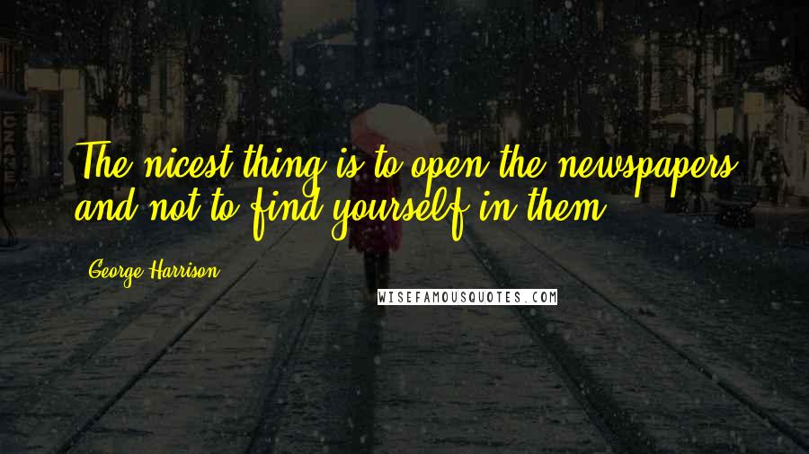 George Harrison Quotes: The nicest thing is to open the newspapers and not to find yourself in them.