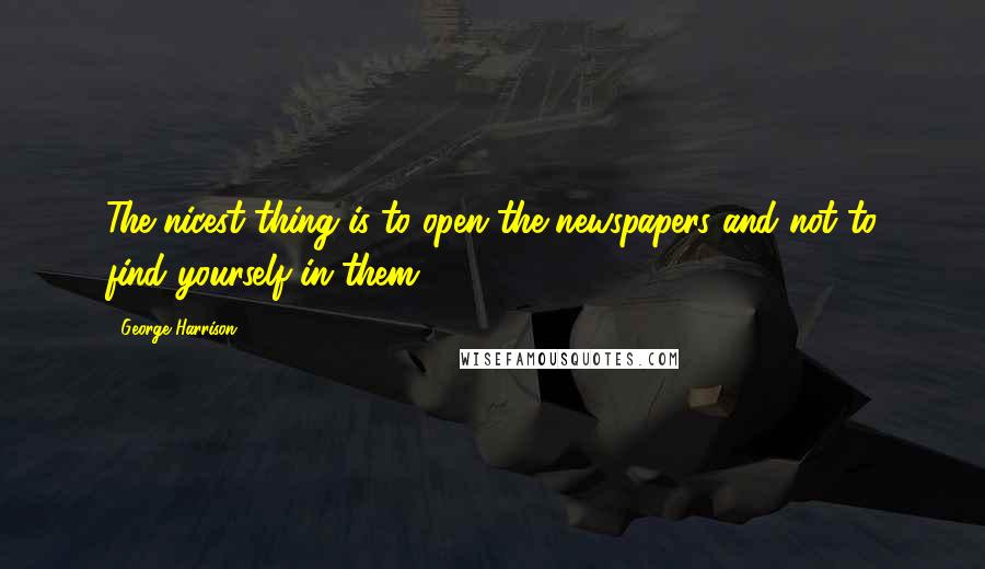 George Harrison Quotes: The nicest thing is to open the newspapers and not to find yourself in them.
