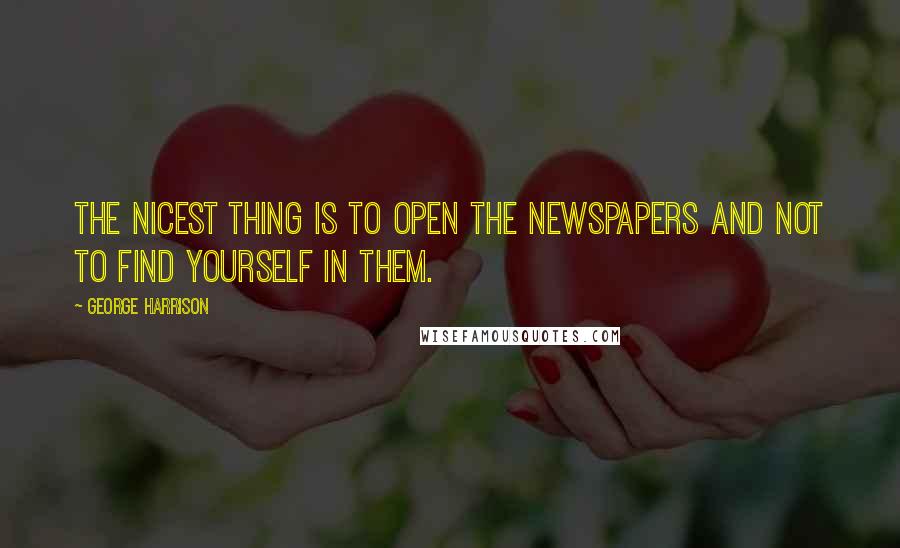 George Harrison Quotes: The nicest thing is to open the newspapers and not to find yourself in them.