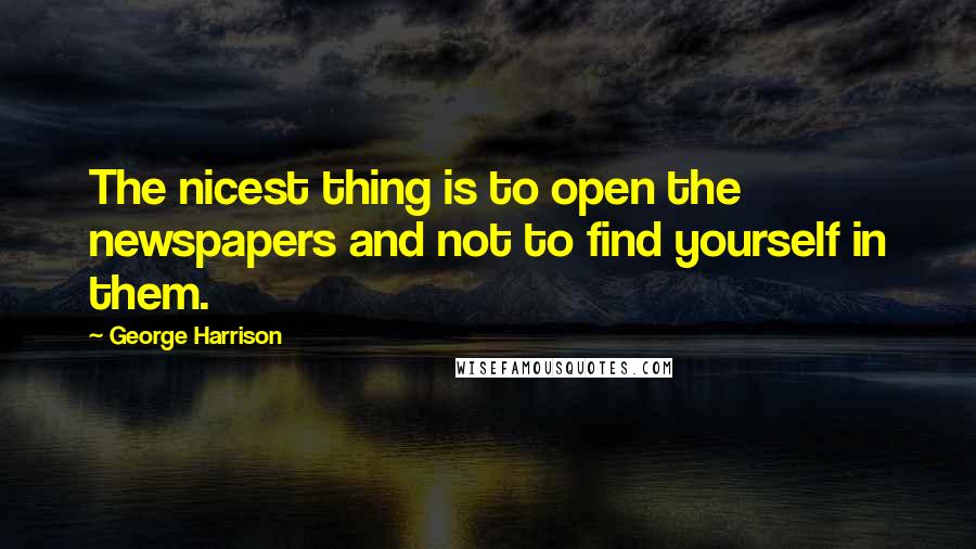 George Harrison Quotes: The nicest thing is to open the newspapers and not to find yourself in them.