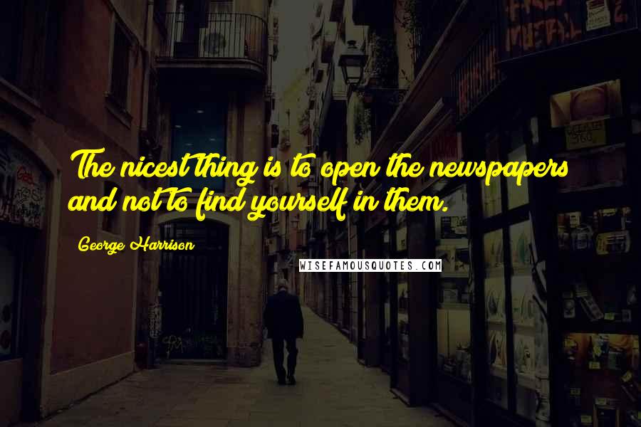 George Harrison Quotes: The nicest thing is to open the newspapers and not to find yourself in them.
