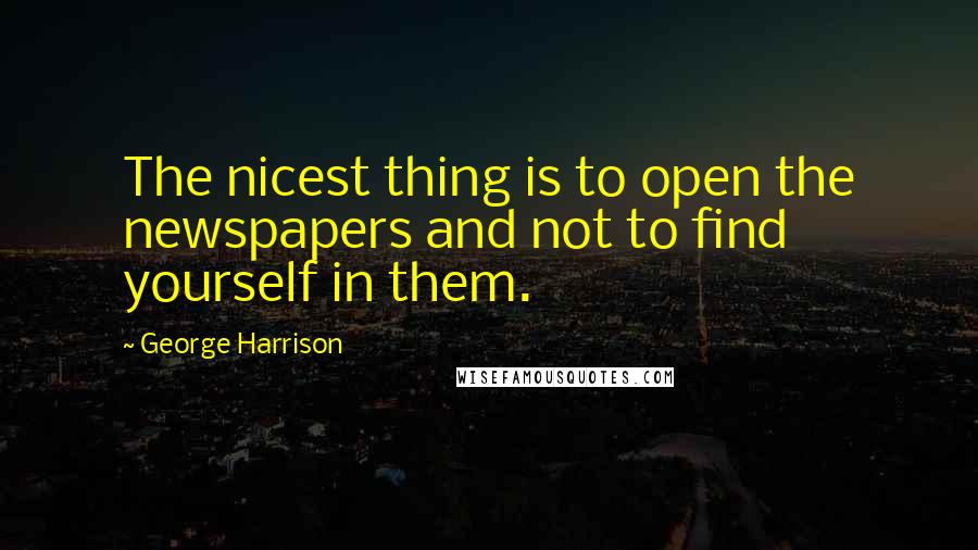 George Harrison Quotes: The nicest thing is to open the newspapers and not to find yourself in them.
