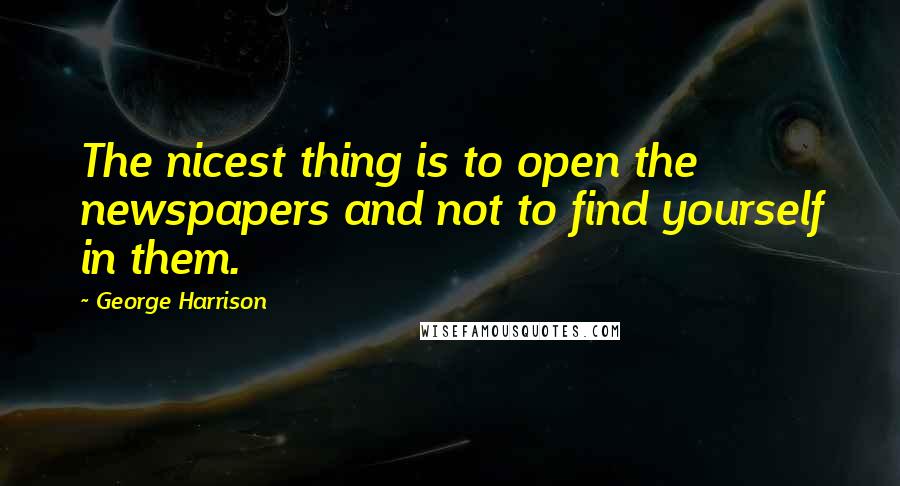 George Harrison Quotes: The nicest thing is to open the newspapers and not to find yourself in them.
