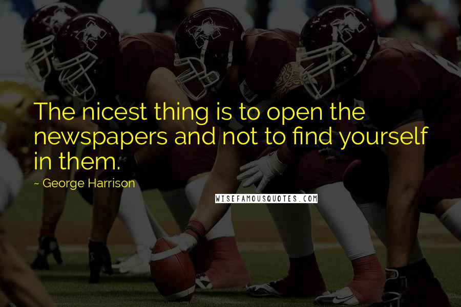 George Harrison Quotes: The nicest thing is to open the newspapers and not to find yourself in them.