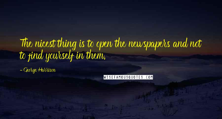 George Harrison Quotes: The nicest thing is to open the newspapers and not to find yourself in them.