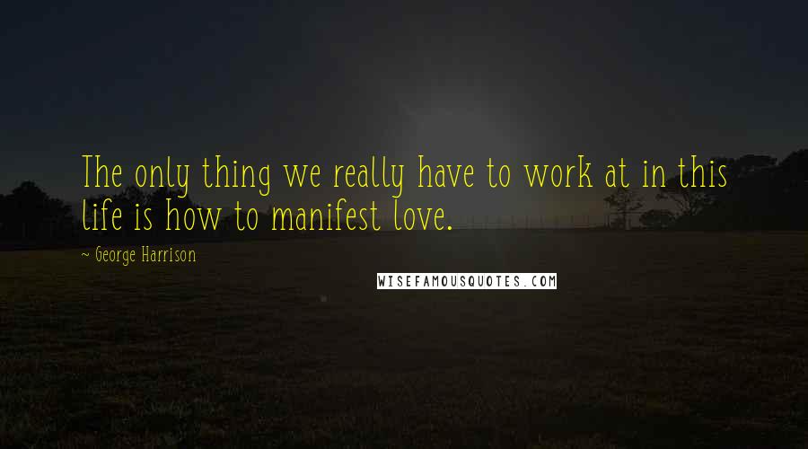 George Harrison Quotes: The only thing we really have to work at in this life is how to manifest love.