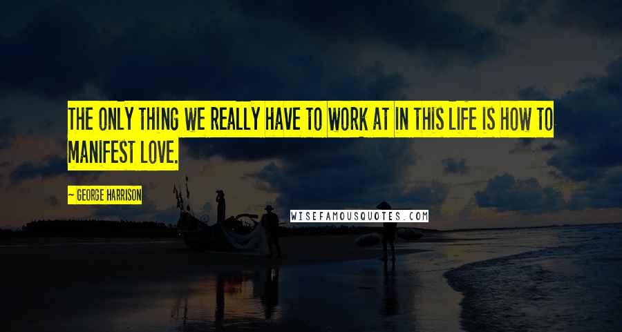 George Harrison Quotes: The only thing we really have to work at in this life is how to manifest love.