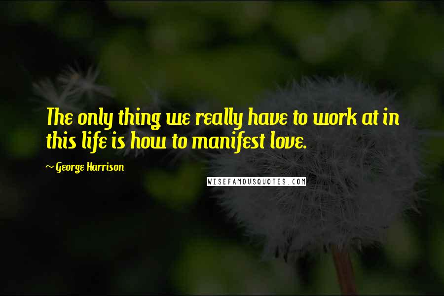 George Harrison Quotes: The only thing we really have to work at in this life is how to manifest love.