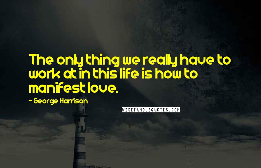 George Harrison Quotes: The only thing we really have to work at in this life is how to manifest love.