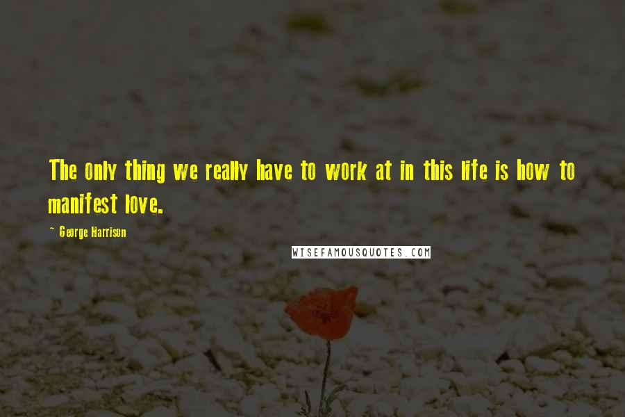 George Harrison Quotes: The only thing we really have to work at in this life is how to manifest love.