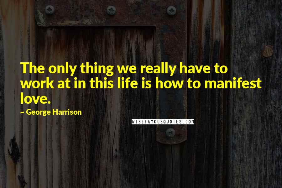 George Harrison Quotes: The only thing we really have to work at in this life is how to manifest love.