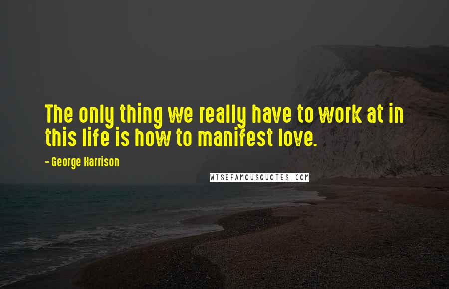 George Harrison Quotes: The only thing we really have to work at in this life is how to manifest love.