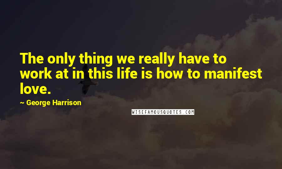 George Harrison Quotes: The only thing we really have to work at in this life is how to manifest love.