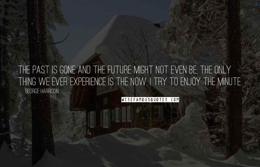George Harrison Quotes: The Past is gone and the future might not even be, the only thing we ever experience is the now, I try to enjoy the minute.