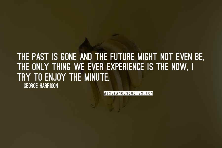 George Harrison Quotes: The Past is gone and the future might not even be, the only thing we ever experience is the now, I try to enjoy the minute.