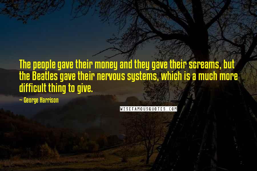 George Harrison Quotes: The people gave their money and they gave their screams, but the Beatles gave their nervous systems, which is a much more difficult thing to give.