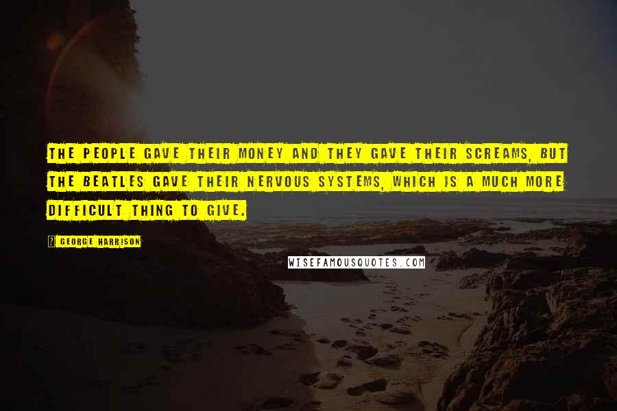 George Harrison Quotes: The people gave their money and they gave their screams, but the Beatles gave their nervous systems, which is a much more difficult thing to give.