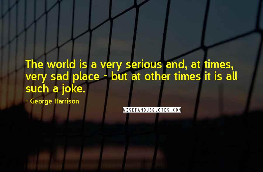 George Harrison Quotes: The world is a very serious and, at times, very sad place - but at other times it is all such a joke.