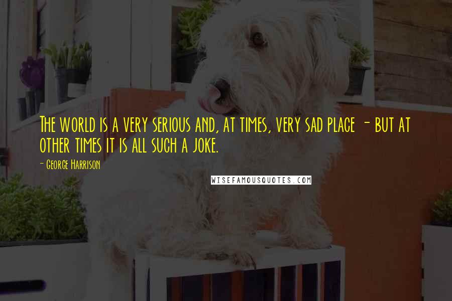 George Harrison Quotes: The world is a very serious and, at times, very sad place - but at other times it is all such a joke.