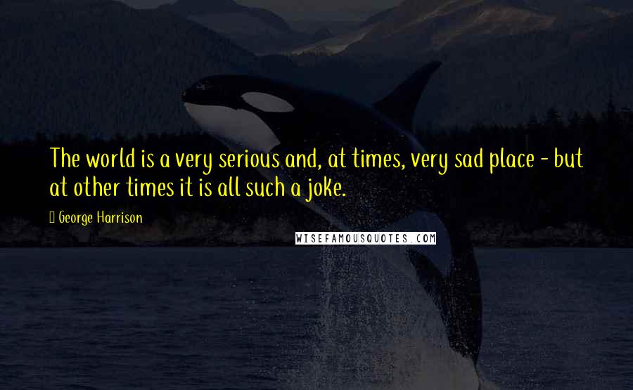 George Harrison Quotes: The world is a very serious and, at times, very sad place - but at other times it is all such a joke.