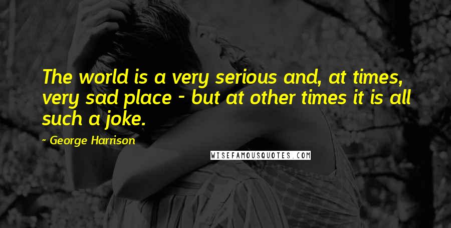 George Harrison Quotes: The world is a very serious and, at times, very sad place - but at other times it is all such a joke.