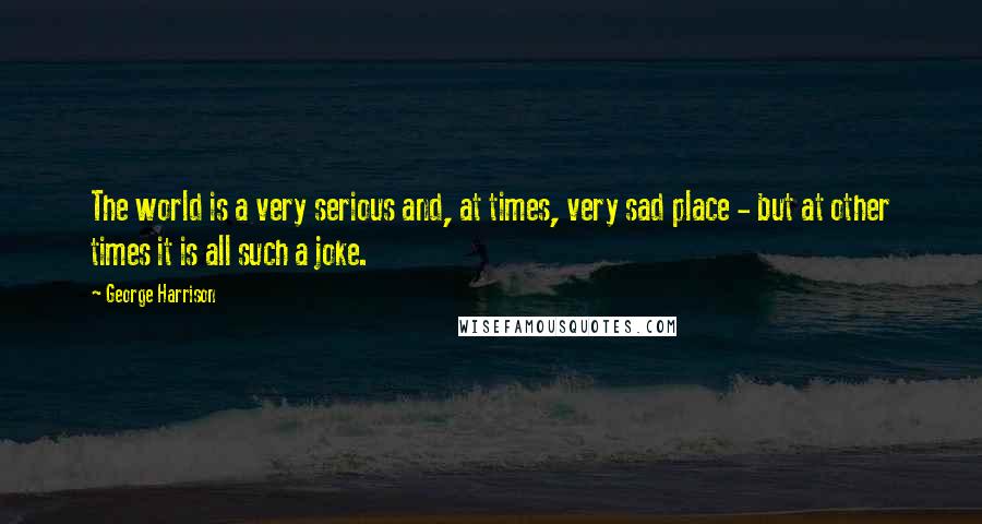 George Harrison Quotes: The world is a very serious and, at times, very sad place - but at other times it is all such a joke.