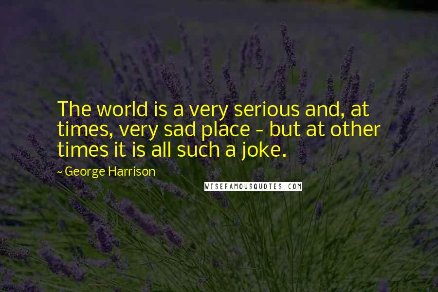 George Harrison Quotes: The world is a very serious and, at times, very sad place - but at other times it is all such a joke.