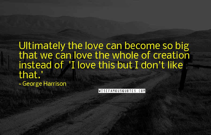 George Harrison Quotes: Ultimately the love can become so big that we can love the whole of creation instead of 'I love this but I don't like that.'