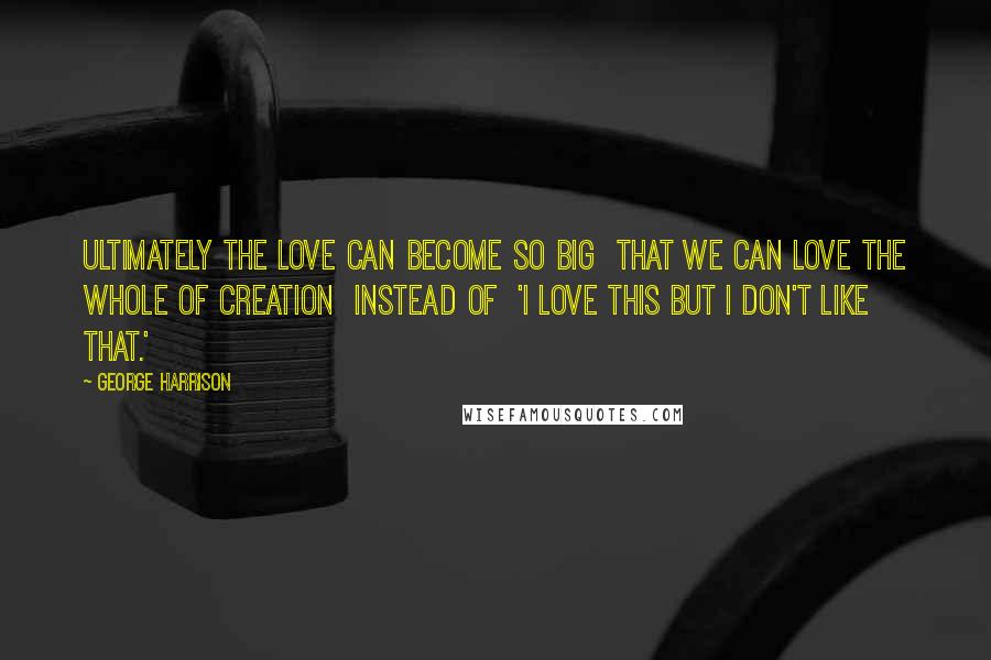 George Harrison Quotes: Ultimately the love can become so big that we can love the whole of creation instead of 'I love this but I don't like that.'