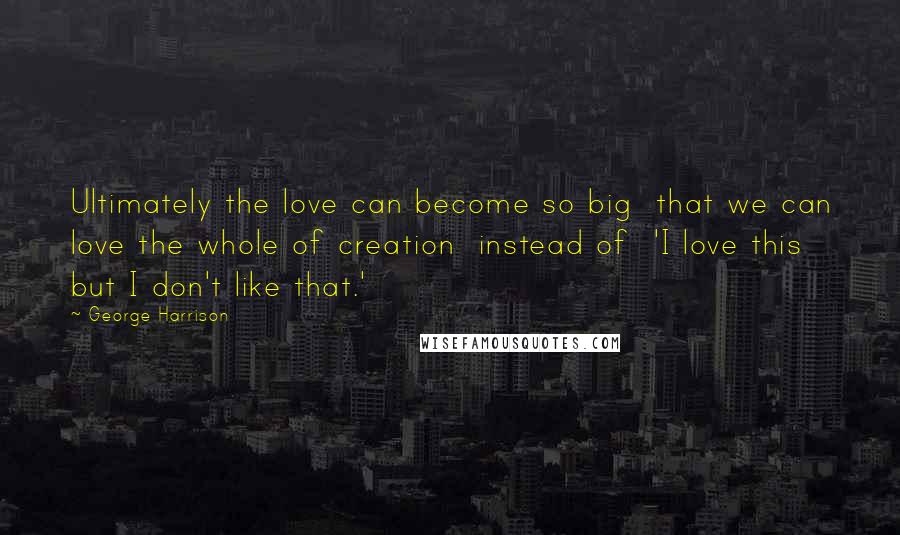 George Harrison Quotes: Ultimately the love can become so big that we can love the whole of creation instead of 'I love this but I don't like that.'