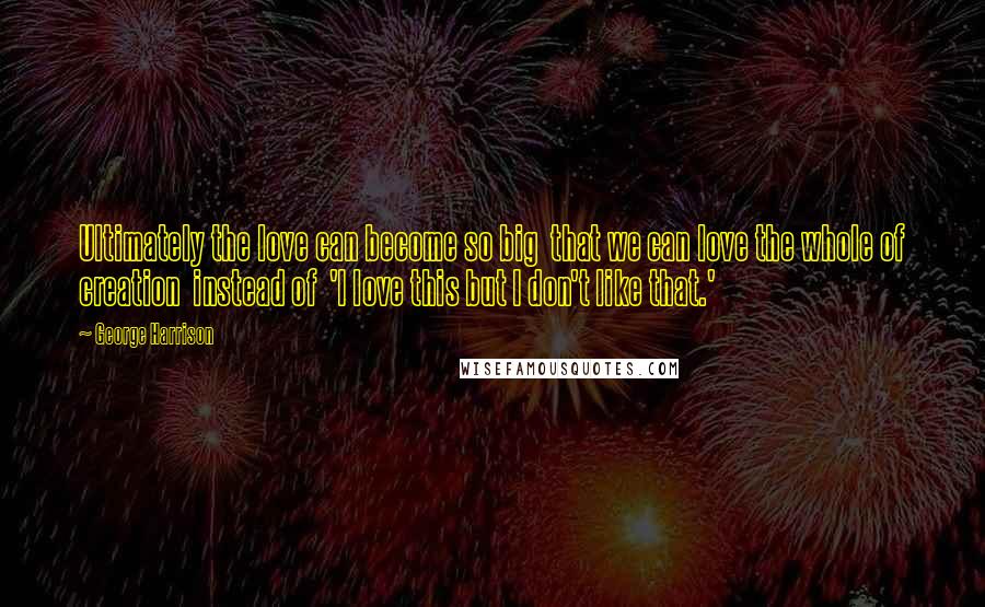 George Harrison Quotes: Ultimately the love can become so big that we can love the whole of creation instead of 'I love this but I don't like that.'