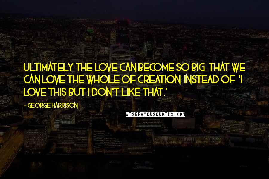 George Harrison Quotes: Ultimately the love can become so big that we can love the whole of creation instead of 'I love this but I don't like that.'