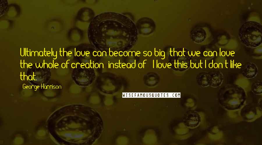 George Harrison Quotes: Ultimately the love can become so big that we can love the whole of creation instead of 'I love this but I don't like that.'