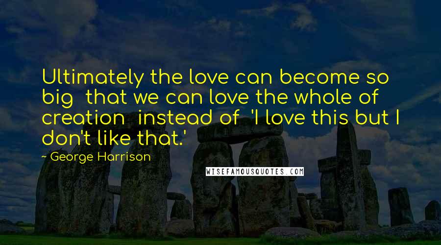 George Harrison Quotes: Ultimately the love can become so big that we can love the whole of creation instead of 'I love this but I don't like that.'