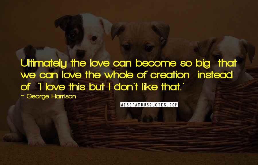 George Harrison Quotes: Ultimately the love can become so big that we can love the whole of creation instead of 'I love this but I don't like that.'