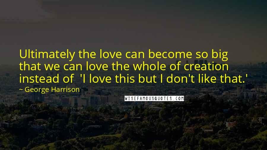 George Harrison Quotes: Ultimately the love can become so big that we can love the whole of creation instead of 'I love this but I don't like that.'