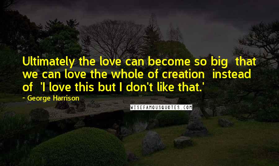 George Harrison Quotes: Ultimately the love can become so big that we can love the whole of creation instead of 'I love this but I don't like that.'