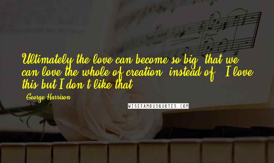 George Harrison Quotes: Ultimately the love can become so big that we can love the whole of creation instead of 'I love this but I don't like that.'