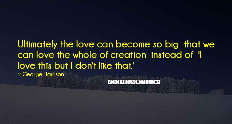 George Harrison Quotes: Ultimately the love can become so big that we can love the whole of creation instead of 'I love this but I don't like that.'