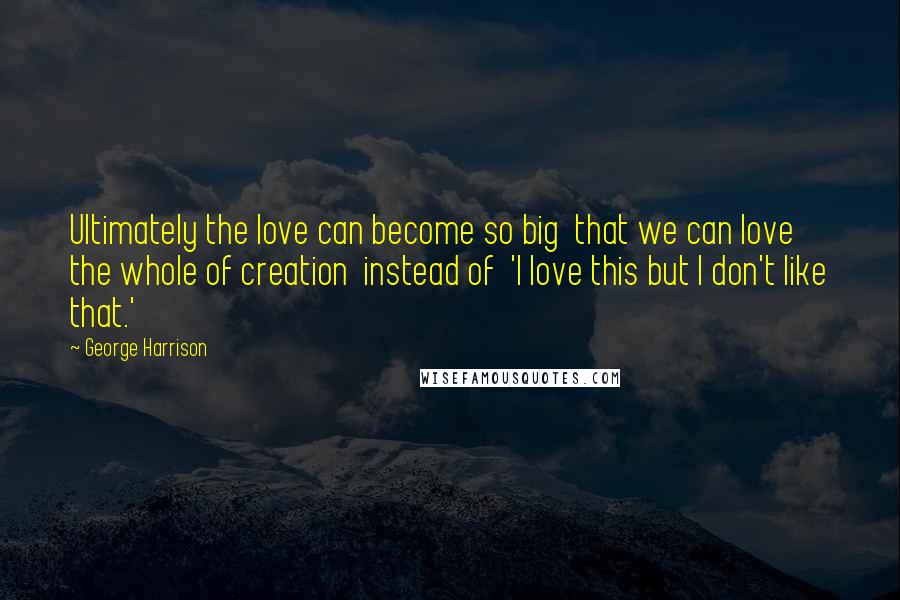 George Harrison Quotes: Ultimately the love can become so big that we can love the whole of creation instead of 'I love this but I don't like that.'