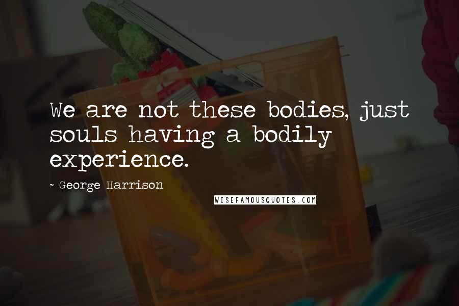 George Harrison Quotes: We are not these bodies, just souls having a bodily experience.