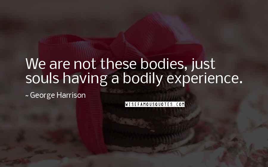 George Harrison Quotes: We are not these bodies, just souls having a bodily experience.