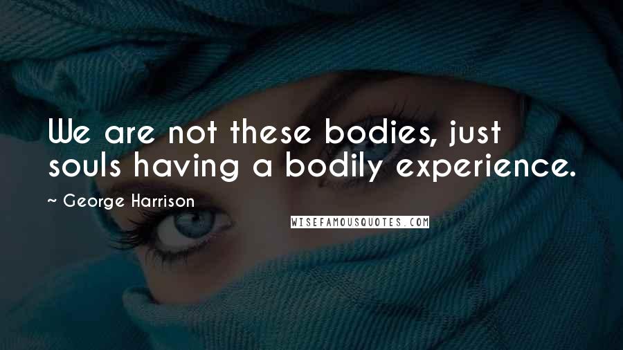 George Harrison Quotes: We are not these bodies, just souls having a bodily experience.