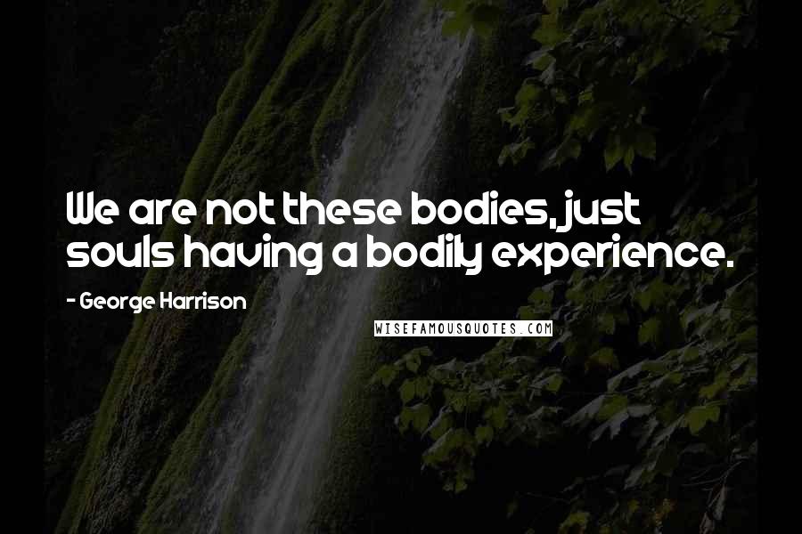George Harrison Quotes: We are not these bodies, just souls having a bodily experience.